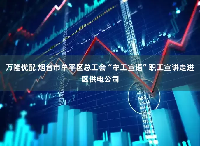 万隆优配 烟台市牟平区总工会“牟工宣语”职工宣讲走进区供电公司