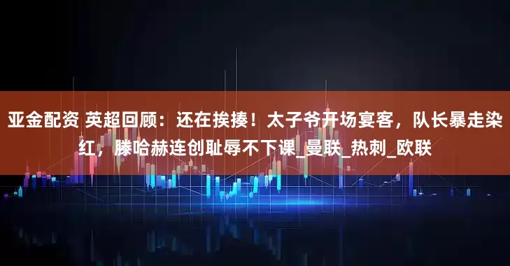 亚金配资 英超回顾：还在挨揍！太子爷开场宴客，队长暴走染红，滕哈赫连创耻辱不下课_曼联_热刺_欧联