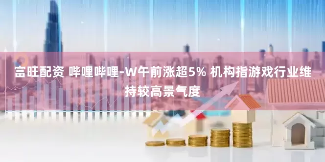 富旺配资 哔哩哔哩-W午前涨超5% 机构指游戏行业维持较高景气度