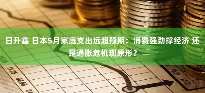日升鑫 日本5月家庭支出远超预期：消费强劲撑经济 还是通胀危机现原形？
