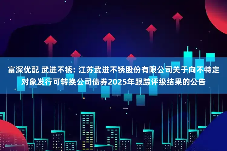富深优配 武进不锈: 江苏武进不锈股份有限公司关于向不特定对象发行可转换公司债券2025年跟踪评级结果的公告