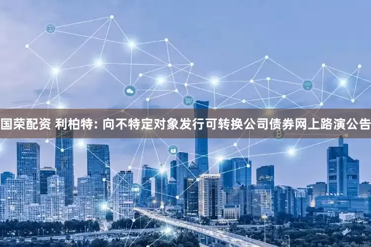 国荣配资 利柏特: 向不特定对象发行可转换公司债券网上路演公告