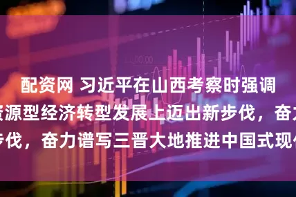 配资网 习近平在山西考察时强调，努力在推动资源型经济转型发展上迈出新步伐，奋力谱写三晋大地推进中国式现代化新篇章