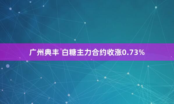 广州典丰 白糖主力合约收涨0.73%