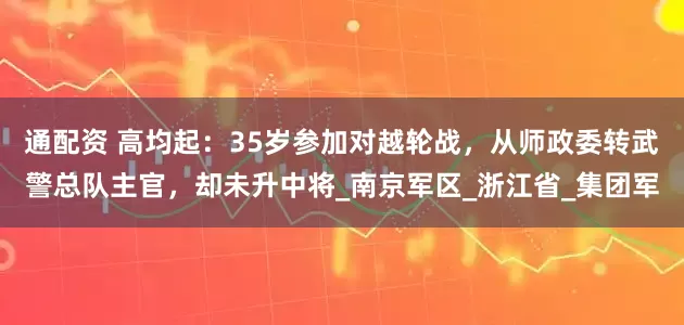 通配资 高均起：35岁参加对越轮战，从师政委转武警总队主官，却未升中将_南京军区_浙江省_集团军