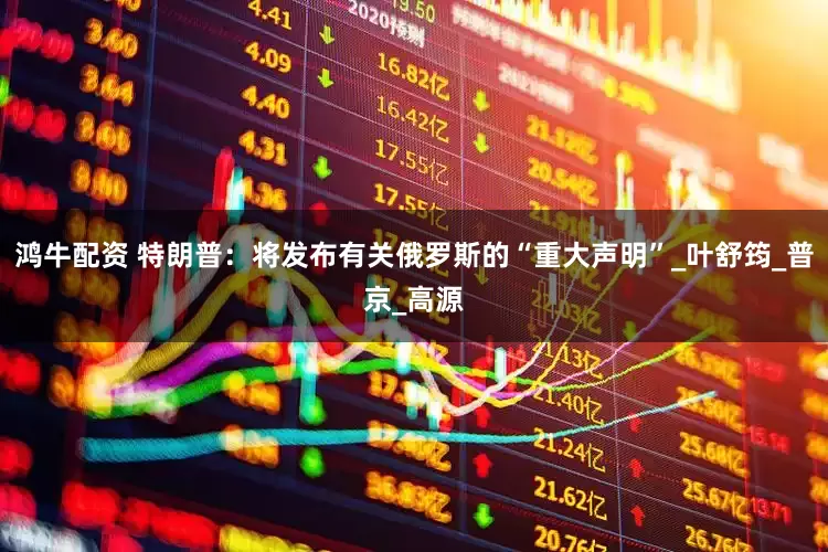 鸿牛配资 特朗普：将发布有关俄罗斯的“重大声明”_叶舒筠_普京_高源