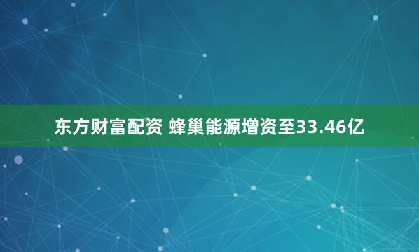 东方财富配资 蜂巢能源增资至33.46亿