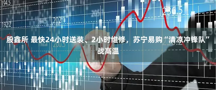 股鑫所 最快24小时送装、2小时维修，苏宁易购“清凉冲锋队”战高温