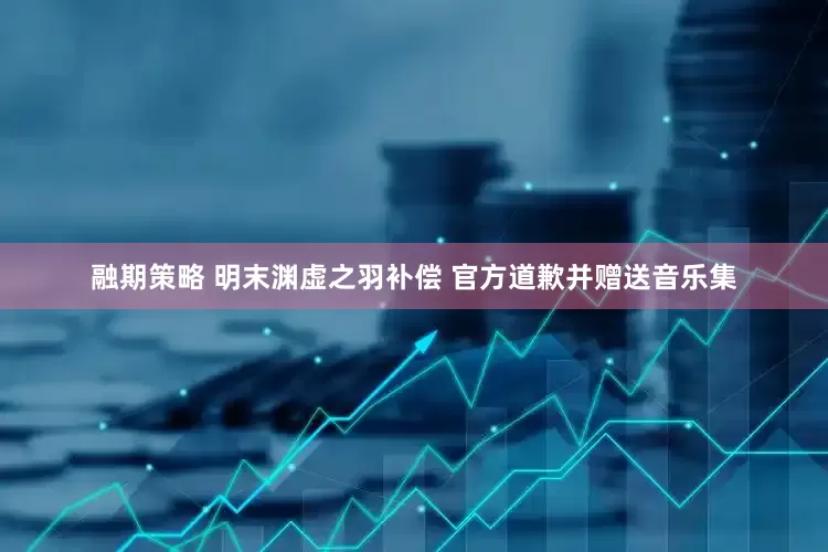 融期策略 明末渊虚之羽补偿 官方道歉并赠送音乐集