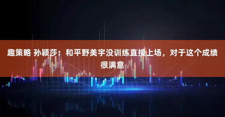 趣策略 孙颖莎：和平野美宇没训练直接上场，对于这个成绩很满意