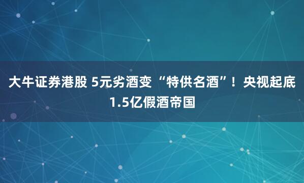 大牛证券港股 5元劣酒变 “特供名酒”！央视起底1.5亿假酒帝国