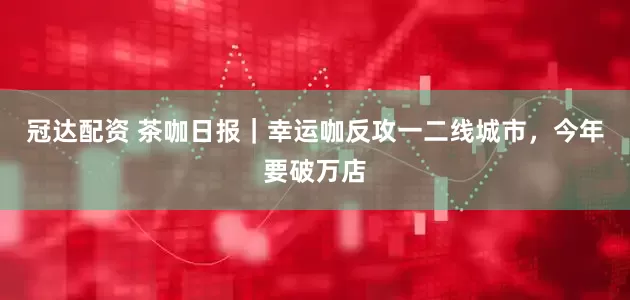 冠达配资 茶咖日报｜幸运咖反攻一二线城市，今年要破万店