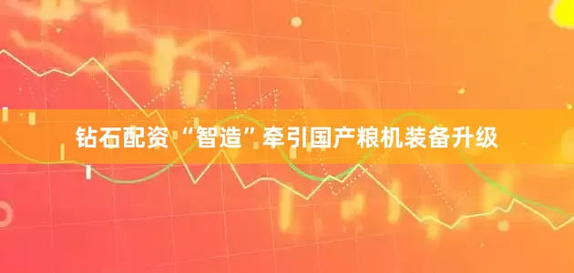 钻石配资 “智造”牵引国产粮机装备升级