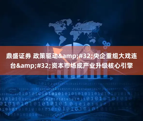 鼎盛证券 政策驱动 央企重组大戏连台 资本市场成产业升级核心引擎