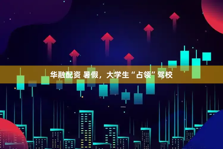 华融配资 暑假，大学生“占领”驾校