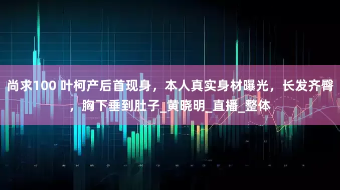 尚求100 叶柯产后首现身,本人真实身材曝光,长发齐臀,胸下垂到肚子_黄晓明_直播_整体