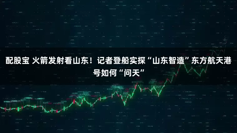 配股宝 火箭发射看山东!记者登船实探“山东智造”东方航天港号如何“问天”