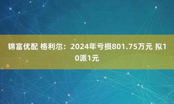 锦富优配 格利尔：2024年亏损801.75万元 拟10派1元