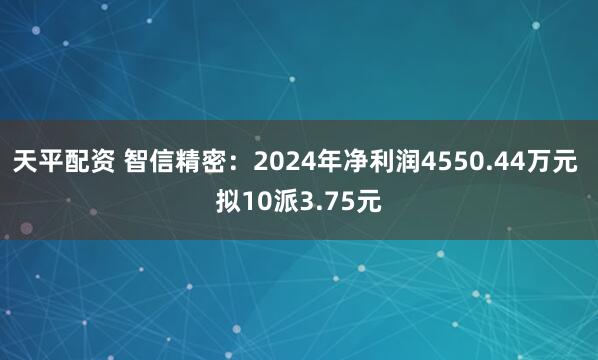 天平配资 智信精密:2024年净利润4550.44万元 拟10派3.75元