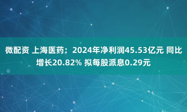 微配资 上海医药：2024年净利润45.53亿元 同比增长20.82% 拟每股派息0.29元