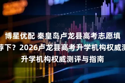 博星优配 秦皇岛卢龙县高考志愿填报机构推荐下？2026卢龙县高考升学机构权威测评与指南