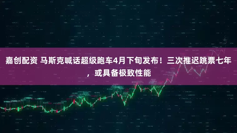 嘉创配资 马斯克喊话超级跑车4月下旬发布！三次推迟跳票七年，或具备极致性能