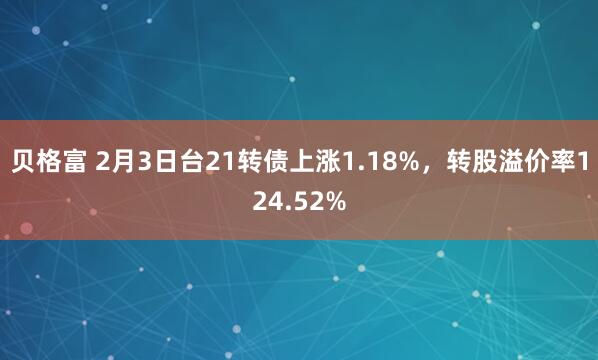 贝格富 2月3日台21转债上涨1.18%,转股溢价率124.52%
